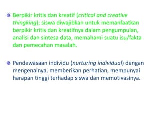 Berpikir kritis dan kreatif (critical and creative
thingking); siswa diwajibkan untuk memanfaatkan
berpikir kritis dan kreatifnya dalam pengumpulan,
analisi dan sintesa data, memahami suatu isu/fakta
dan pemecahan masalah.
Pendewasaan individu (nurturing individual) dengan
mengenalnya, memberikan perhatian, mempunyai
harapan tinggi terhadap siswa dan memotivasinya.
 