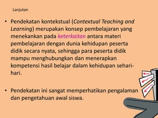 Lanjutan
• Pendekatan kontekstual (Contextual Teaching and
Learning) merupakan konsep pembelajaran yang
menekankan pada keterkaitan antara materi
pembelajaran dengan dunia kehidupan peserta
didik secara nyata, sehingga para peserta didik
mampu menghubungkan dan menerapkan
kompetensi hasil belajar dalam kehidupan sehari-
hari.
• Pendekatan ini sangat memperhatikan pengalaman
dan pengetahuan awal siswa.
 