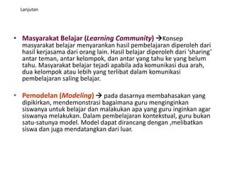 Lanjutan
• Masyarakat Belajar (Learning Community) Konsep
masyarakat belajar menyarankan hasil pembelajaran diperoleh dari
hasil kerjasama dari orang lain. Hasil belajar diperoleh dari ‘sharing’
antar teman, antar kelompok, dan antar yang tahu ke yang belum
tahu. Masyarakat belajar tejadi apabila ada komunikasi dua arah,
dua kelompok atau lebih yang terlibat dalam komunikasi
pembelajaran saling belajar.
• Pemodelan (Modeling)  pada dasarnya membahasakan yang
dipikirkan, mendemonstrasi bagaimana guru menginginkan
siswanya untuk belajar dan malakukan apa yang guru inginkan agar
siswanya melakukan. Dalam pembelajaran kontekstual, guru bukan
satu-satunya model. Model dapat dirancang dengan ,melibatkan
siswa dan juga mendatangkan dari luar.
 