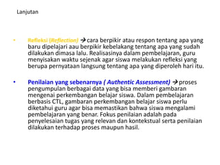 Lanjutan
• Refleksi (Reflection)  cara berpikir atau respon tentang apa yang
baru dipelajari aau berpikir kebelakang tentang apa yang sudah
dilakukan dimasa lalu. Realisasinya dalam pembelajaran, guru
menyisakan waktu sejenak agar siswa melakukan refleksi yang
berupa pernyataan langsung tentang apa yang diperoleh hari itu.
• Penilaian yang sebenarnya ( Authentic Assessment)  proses
pengumpulan berbagai data yang bisa memberi gambaran
mengenai perkembangan belajar siswa. Dalam pembelajaran
berbasis CTL, gambaran perkembangan belajar siswa perlu
diketahui guru agar bisa memastikan bahwa siswa mengalami
pembelajaran yang benar. Fokus penilaian adalah pada
penyelesaian tugas yang relevan dan kontekstual serta penilaian
dilakukan terhadap proses maupun hasil.
 
