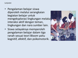 Lanjutan
• Pengalaman belajar siswa
diperoleh melalui serangkaian
kegiatan belajar untuk
mengeksplorasi lingkungan melalui
interaksi aktif dengan teman,
lingkungan dan nara sumber lain.
• Siswa selayaknya memperoleh
pengalaman belajar dalam tiga
ranah sesuai teori Bloom yaitu
kognitif, afektif, dan psikomotorik.
 