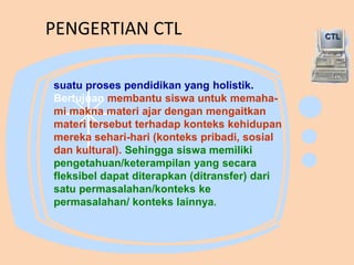 PENGERTIAN CTL
suatu proses pendidikan yang holistik.
Bertujuan membantu siswa untuk memaha-
mi makna materi ajar dengan mengaitkan
materi tersebut terhadap konteks kehidupan
mereka sehari-hari (konteks pribadi, sosial
dan kultural). Sehingga siswa memiliki
pengetahuan/keterampilan yang secara
fleksibel dapat diterapkan (ditransfer) dari
satu permasalahan/konteks ke
permasalahan/ konteks lainnya.
CTL
 