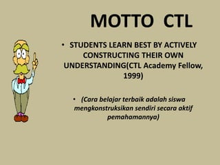 MOTTO CTL
• STUDENTS LEARN BEST BY ACTIVELY
CONSTRUCTING THEIR OWN
UNDERSTANDING(CTL Academy Fellow,
1999)
• (Cara belajar terbaik adalah siswa
mengkonstruksikan sendiri secara aktif
pemahamannya)
 