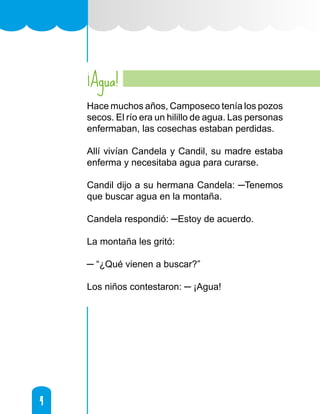 4
4
¡Agua!
Hace muchos años, Camposeco tenía los pozos
secos. El río era un hilillo de agua. Las personas
enfermaban, las cosechas estaban perdidas.
Allí vivían Candela y Candil, su madre estaba
enferma y necesitaba agua para curarse.
Candil dijo a su hermana Candela: ─Tenemos
que buscar agua en la montaña.
Candela respondió: ─Estoy de acuerdo.
La montaña les gritó:
─ “¿Qué vienen a buscar?”
Los niños contestaron: ─ ¡Agua!
 