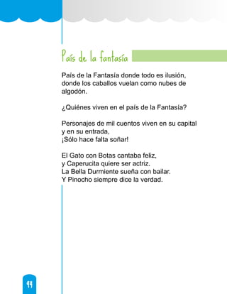 94
94
País de la fantasía
País de la Fantasía donde todo es ilusión,
donde los caballos vuelan como nubes de
algodón.
¿Quiénes viven en el país de la Fantasía?
Personajes de mil cuentos viven en su capital
y en su entrada,
¡Sólo hace falta soñar!
El Gato con Botas cantaba feliz,
y Caperucita quiere ser actriz.
La Bella Durmiente sueña con bailar.
Y Pinocho siempre dice la verdad.
 