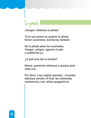 96
96
La piñata
¡Vengan, bailemos la piñata!
Yo lo que quiero es quebrar la piñata.
Echen caramelos, bombones también.
De la piñata salen los caramelos.
Vengan, amigos, agarren el palo
y quiébrenla ya.
¿A qué hora dan el brindis?
Mamá, queremos refrescos y queque para
cada uno.
Por favor, a los viejitos queridos, sírvanles
deliciosa comida. Al final, las mañanitas
cantaremos y las velitas apagaremos.
 
