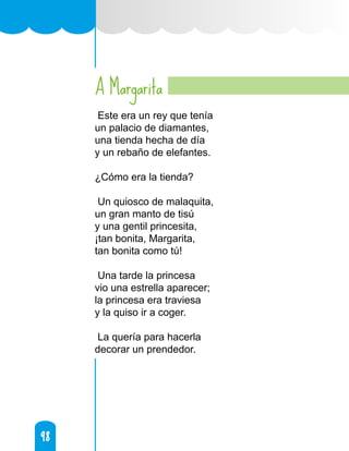 98
98
A Margarita
Este era un rey que tenía
un palacio de diamantes,
una tienda hecha de día
y un rebaño de elefantes.
¿Cómo era la tienda?
Un quiosco de malaquita,
un gran manto de tisú
y una gentil princesita,
¡tan bonita, Margarita,
tan bonita como tú!
Una tarde la princesa
vio una estrella aparecer;
la princesa era traviesa
y la quiso ir a coger.
La quería para hacerla
decorar un prendedor.
 