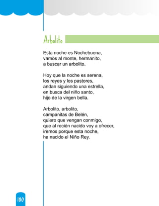 100
100
Arbolito
Esta noche es Nochebuena,
vamos al monte, hermanito,
a buscar un arbolito.
Hoy que la noche es serena,
los reyes y los pastores,
andan siguiendo una estrella,
en busca del niño santo,
hijo de la virgen bella.
Arbolito, arbolito,
campanitas de Belén,
quiero que vengan conmigo,
que al recién nacido voy a ofrecer,
iremos porque esta noche,
ha nacido el Niño Rey.
 