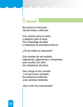 102
102
El carnaval
Se acerca el Carnaval.
Vamos todos a disfrutar.
Con colores para el rostro
y alegrías para el alma.
Con maquillaje de plata
y máscaras de porcelana blanca.
¿Te da miedo la mascarita?
Con caretas de tez tostada,
cabezones, gigantonas y comparsas,
para ocultar con ellos
los malestares del alma.
Que venga el toro venado
y el toro huaco también,
los bailarines brillantes
y las carretas bailantes.
¡Que vivan las mascaradas!
 