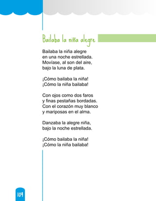 104
104
Bailaba la niña alegre
Bailaba la niña alegre
en una noche estrellada.
Movíase, al son del aire,
bajo la luna de plata.
¡Cómo bailaba la niña!
¡Cómo la niña bailaba!
Con ojos como dos faros
y finas pestañas bordadas.
Con el corazón muy blanco
y mariposas en el alma.
Danzaba la alegre niña,
bajo la noche estrellada.
¡Cómo bailaba la niña!
¡Cómo la niña bailaba!
 