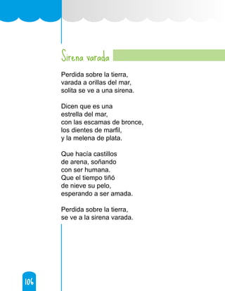 106
106
Sirena varada
Perdida sobre la tierra,
varada a orillas del mar,
solita se ve a una sirena.
Dicen que es una
estrella del mar,
con las escamas de bronce,
los dientes de marfil,
y la melena de plata.
Que hacía castillos
de arena, soñando
con ser humana.
Que el tiempo tiñó
de nieve su pelo,
esperando a ser amada.
Perdida sobre la tierra,
se ve a la sirena varada.
 
