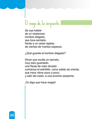 108
108
El mago de la serpiente
Se oye hablar
de un misterioso
hombre delgado,
que toca sentado,
frente a un cesto repleto,
de cientos de mantos espesos.
¿Qué guarda el hombre delgado?
Dicen que oculta un secreto,
muy bien guardado,
una flauta de color dorado:
comienza el estribillo, como salido de oriente,
que hace vibrar poco a poco,
y salir del cesto, a una enorme serpiente.
¡Yo digo que hace magia!
 