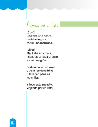 110
110
Viajando por un libro
¡Cucú!
Cantaba una cabra,
vestida de gala
sobre una manzana.
¡Miau!
Maullaba una mula,
mientras pintaba el cielo
sobre una grúa.
Podían nadar las aves
y volar los cocodrilos.
¡Llevaban pañales
los grillos!
Y todo esto sucedió,
viajando por un libro…
 