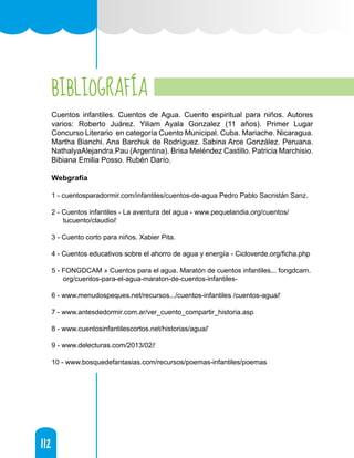 112
112
BIBLIOGRAFÍA
Cuentos infantiles. Cuentos de Agua. Cuento espiritual para niños. Autores
varios: Roberto Juárez. Yiliam Ayala Gonzalez (11 años). Primer Lugar
Concurso Literario en categoría Cuento Municipal. Cuba. Mariache. Nicaragua.
Martha Bianchi. Ana Barchuk de Rodríguez. Sabina Arce González. Peruana.
NathalyaAlejandra.Pau (Argentina). Brisa Meléndez Castillo. Patricia Marchisio.
Bibiana Emilia Posso. Rubén Darío.
Webgrafía
1 - cuentosparadormir.com/infantiles/cuentos-de-agua Pedro Pablo Sacristán Sanz.
2 - Cuentos infantiles - La aventura del agua - www.pequelandia.org/cuentos/
tucuento/claudio/‎
3 - Cuento corto para niños. Xabier Pita.
4 - Cuentos educativos sobre el ahorro de agua y energía - Cicloverde.org/ficha.php
5 - FONGDCAM » Cuentos para el agua. Maratón de cuentos infantiles... fongdcam.
org/cuentos-para-el-agua-maraton-de-cuentos-infantiles-
6 - www.menudospeques.net/recursos.../cuentos-infantiles /cuentos-agua/‎
7 - www.antesdedormir.com.ar/ver_cuento_compartir_historia.asp
8 - www.cuentosinfantilescortos.net/historias/agua/‎
9 - www.delecturas.com/2013/02/‎
10 - www.bosquedefantasias.com/recursos/poemas-infantiles/poemas
 
