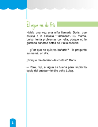 6
6
El agua me da frío
Había una vez una niña llamada Doris, que
asistía a la escuela “Palomitas”. Su mamá,
Luisa, tenía problemas con ella, porque no le
gustaba bañarse antes de ir a la escuela.
─ ¿Por qué no quieres bañarte? ─le preguntó
su mamá, un día.
¡Porque me da frío! ─le contestó Doris.
─ Pero, hija, el agua es buena para limpiar lo
sucio del cuerpo ─le dijo doña Luisa.
 