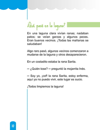 10
10
Qué pasó en la laguna?
En una laguna clara vivían ranas; nadaban
patos; se veían garzas y algunos peces.
Eran buenos vecinos. ¡Todas las mañanas se
saludaban!
Algo raro pasó, algunos vecinos comenzaron a
mudarse de la laguna y otros desaparecieron.
En un costadito estaba la rana Sarita.
─ ¿Quién tose? ─ preguntó la mojarrita Inés.
─ Soy yo, ¡cof! la rana Sarita, estoy enferma,
aquí ya no puedo vivir, este lugar es sucio.
¡Todos limpiemos la laguna!
¿
 