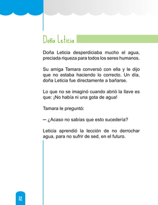12
12
Doña Leticia
Doña Leticia desperdiciaba mucho el agua,
preciada riqueza para todos los seres humanos.
Su amiga Tamara conversó con ella y le dijo
que no estaba haciendo lo correcto. Un día,
doña Leticia fue directamente a bañarse.
Lo que no se imaginó cuando abrió la llave es
que: ¡No había ni una gota de agua!
Tamara le preguntó:
─ ¿Acaso no sabías que esto sucedería?
Leticia aprendió la lección de no derrochar
agua, para no sufrir de sed, en el futuro.
 