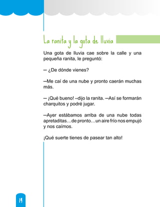14
14
La ranita y la gota de lluvia
Una gota de lluvia cae sobre la calle y una
pequeña ranita, le preguntó:
─ ¿De dónde vienes?
─Me caí de una nube y pronto caerán muchas
más.
─ ¡Qué bueno! –dijo la ranita. ─Así se formarán
charquitos y podré jugar.
─Ayer estábamos arriba de una nube todas
apretaditas…de pronto…un aire frío nos empujó
y nos caímos.
¡Qué suerte tienes de pasear tan alto!
 