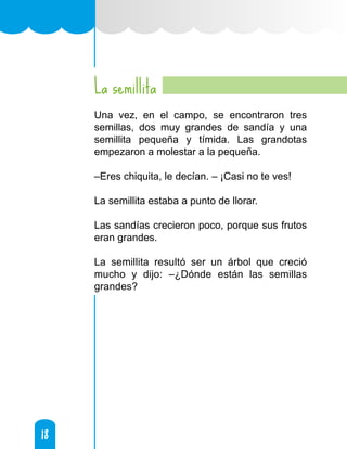 18
18
La semillita
Una vez, en el campo, se encontraron tres
semillas, dos muy grandes de sandía y una
semillita pequeña y tímida. Las grandotas
empezaron a molestar a la pequeña.
–Eres chiquita, le decían. – ¡Casi no te ves!
La semillita estaba a punto de llorar.
Las sandías crecieron poco, porque sus frutos
eran grandes.
La semillita resultó ser un árbol que creció
mucho y dijo: –¿Dónde están las semillas
grandes?
 
