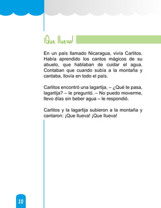 20
20
¡Que llueva!
En un país llamado Nicaragua, vivía Carlitos.
Había aprendido los cantos mágicos de su
abuelo, que hablaban de cuidar el agua.
Contaban que cuando subía a la montaña y
cantaba, llovía en todo el país.
Carlitos encontró una lagartija, – ¿Qué te pasa,
lagartija? – le preguntó. – No puedo moverme,
llevo días sin beber agua – le respondió.
Carlitos y la lagartija subieron a la montaña y
cantaron: ¡Que llueva! ¡Que llueva!
 