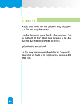 22
22
El arco iris
Había una linda flor de colores muy vistosos
¡La flor era muy hermosa!
Un día, llovió sin parar hasta el anochecer. En
la mañana la flor abrió sus pétalos y se dio
cuenta que habían perdido su color.
¿Qué había sucedido?
La flor muy triste no paraba de llorar. De pronto,
apareció un hada y le regresó los colores del
arco iris.
 