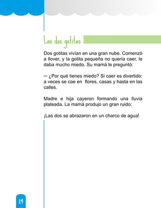 24
24
Las dos gotitas
Dos gotitas vivían en una gran nube. Comenzó
a llover, y la gotita pequeña no quería caer, le
daba mucho miedo. Su mamá le preguntó:
─ ¿Por qué tienes miedo? Si caer es divertido:
a veces se cae en flores, casas y hasta en las
calles.
Madre e hija cayeron formando una lluvia
plateada. La mamá produjo un gran ruido:
¡Las dos se abrazaron en un charco de agua!
 