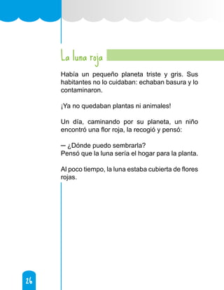 26
26
La luna roja
Había un pequeño planeta triste y gris. Sus
habitantes no lo cuidaban: echaban basura y lo
contaminaron.
¡Ya no quedaban plantas ni animales!
Un día, caminando por su planeta, un niño
encontró una flor roja, la recogió y pensó:
─ ¿Dónde puedo sembrarla?
Pensó que la luna sería el hogar para la planta.
Al poco tiempo, la luna estaba cubierta de flores
rojas.
 