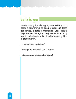 28
28
Gotita de agua
Había una gotita de agua, que soñaba con
llegar a convertirse en brisa y cubrir las flores
del campo, laderas y montañas. Una sequía
bajó el nivel del agua, la gotita se evaporó y
formó parte de una nube, donde muchas gotitas
le preguntaron.
─¿No quieres participar?
Unas gotas parecían dar órdenes.
─¡Las gotas más grandes abajo!
 