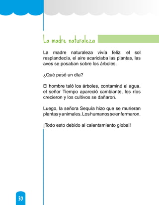 30
30
La madre naturaleza
La madre naturaleza vivía feliz: el sol
resplandecía, el aire acariciaba las plantas, las
aves se posaban sobre los árboles.
¿Qué pasó un día?
El hombre taló los árboles, contaminó el agua,
el señor Tiempo apareció cambiante, los ríos
crecieron y los cultivos se dañaron.
Luego, la señora Sequía hizo que se murieran
plantasyanimales.Loshumanosseenfermaron.
¡Todo esto debido al calentamiento global!
 