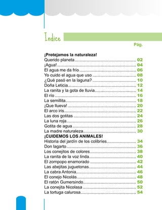 Indice
	 Pág.
¡Protejamos la naturaleza!
Querido planeta..................................................... 02
¡Agua!.................................................................... 04
El agua me da frío................................................. 06
Yo cuido el agua que uso...................................... 08
¿Qué pasó en la laguna?...................................... 10
Doña Leticia.......................................................... 12
La ranita y la gota de lluvia.................................... 14
El río...................................................................... 16
La semillita............................................................ 18
¡Que llueva!........................................................... 20
El arco iris.............................................................. 22
Las dos gotitas...................................................... 24
La luna roja............................................................ 26
Gotita de agua....................................................... 28
La madre naturaleza............................................. 30
¡CUIDEMOS LOS ANIMALES!
Historia del jardín de los colibríes......................... 34
Don lagarto............................................................ 36
Los conejitos de colores........................................ 38
La ranita de la voz linda........................................ 40
El zompopo enamorado........................................ 42
Las abejitas juguetonas......................................... 44
La cabra Antonia................................................... 46
El conejo Nicolás................................................... 48
El ratón Gumersindo............................................. 50
La conejita Nicolasa.............................................. 52
La tortuga calurosa................................................ 54
 