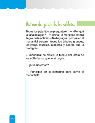 34
34
Historia del jardín de los colibríes
Todos los pajaritos se preguntaron: ─ ¿Por qué
la falta de agua? ─ Y al final, la mariposa blanca
llegó con la noticia: ─ No hay agua, porque en el
manantial cortaron todos los árboles grandes,
jenízaros, laureles, nísperos y cedros que lo
protegían.
El manantial no existe, la fuente del jardín de
los colibríes se quedó sin agua.
─ ¿Qué haremos?
─ ¡Participar en la campaña para salvar el
manantial!
 