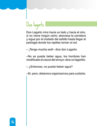36
36
Don lagarto
Don Lagarto mira hacia un lado y hacia el otro,
si no viene ningún carro; atraviesa la carretera
y sigue por el costado del asfalto hasta llegar al
pedregal donde los reptiles toman el sol.
– ¡Tengo mucha sed!– dice don Lagarto.
–No se puede beber agua, los hombres han
modificado el cauce del arroyo–dice un lagartito.
– ¿Entonces, no puedo beber agua?
–Sí, pero, debemos organizarnos para cuidarla.
 