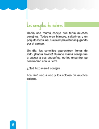 38
38
Los conejitos de colores
Había una mamá coneja que tenía muchos
conejitos. Todos eran blancos, saltarines y un
poquito locos.Así que siempre estaban jugando
por el campo.
Un día, los conejitos aparecieron llenos de
lodo. ¡Había llovido! Cuando mamá coneja fue
a buscar a sus pequeños, no los encontró, se
confundían con la tierra.
¿Qué hizo mamá coneja?
Los lavó uno a uno y los coloreó de muchos
colores.
 