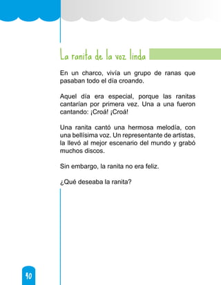 40
40
La ranita de la voz linda
En un charco, vivía un grupo de ranas que
pasaban todo el día croando.
Aquel día era especial, porque las ranitas
cantarían por primera vez. Una a una fueron
cantando: ¡Croá! ¡Croá!
Una ranita cantó una hermosa melodía, con
una bellísima voz. Un representante de artistas,
la llevó al mejor escenario del mundo y grabó
muchos discos.
Sin embargo, la ranita no era feliz.
¿Qué deseaba la ranita?
 