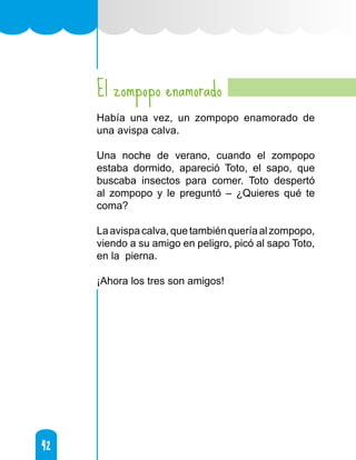 42
42
El zompopo enamorado
Había una vez, un zompopo enamorado de
una avispa calva.
Una noche de verano, cuando el zompopo
estaba dormido, apareció Toto, el sapo, que
buscaba insectos para comer. Toto despertó
al zompopo y le preguntó – ¿Quieres qué te
coma?
Laavispacalva,quetambiénqueríaalzompopo,
viendo a su amigo en peligro, picó al sapo Toto,
en la pierna.
¡Ahora los tres son amigos!
 