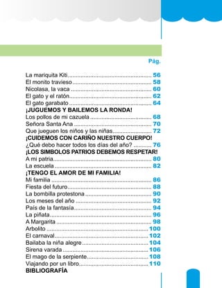 Pág.
La mariquita Kiti..................................................... 56
El monito travieso.................................................. 58
Nicolasa, la vaca................................................... 60
El gato y el ratón................................................... 62
El gato garabato.................................................... 64
¡JUGUEMOS Y BAILEMOS LA RONDA!
Los pollos de mi cazuela....................................... 68
Señora Santa Ana................................................. 70
Que jueguen los niños y las niñas......................... 72
¡CUIDEMOS CON CARIÑO NUESTRO CUERPO!
¿Qué debo hacer todos los días del año?............ 76
¡LOS SIMBOLOS PATRIOS DEBEMOS RESPETAR!
A mi patria............................................................. 80
La escuela............................................................. 82
¡TENGO EL AMOR DE MI FAMILIA!
Mi familia............................................................... 86
Fiesta del futuro..................................................... 88
La bombilla protestona.......................................... 90
Los meses del año................................................ 92
País de la fantasía................................................. 94
La piñata................................................................ 96
A Margarita............................................................ 98
Arbolito................................................................100
El carnaval...........................................................102
Bailaba la niña alegre..........................................104
Sirena varada......................................................106
El mago de la serpiente.......................................108
Viajando por un libro............................................110
BIBLIOGRAFÍA
 