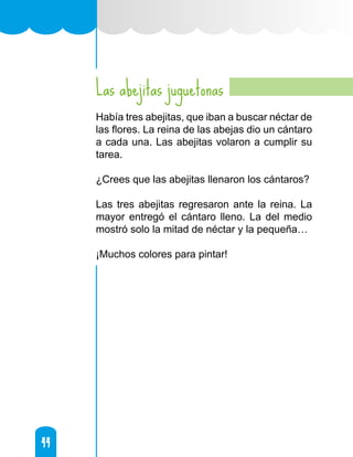 44
44
Las abejitas juguetonas
Había tres abejitas, que iban a buscar néctar de
las flores. La reina de las abejas dio un cántaro
a cada una. Las abejitas volaron a cumplir su
tarea.
¿Crees que las abejitas llenaron los cántaros?
Las tres abejitas regresaron ante la reina. La
mayor entregó el cántaro lleno. La del medio
mostró solo la mitad de néctar y la pequeña…
¡Muchos colores para pintar!
 
