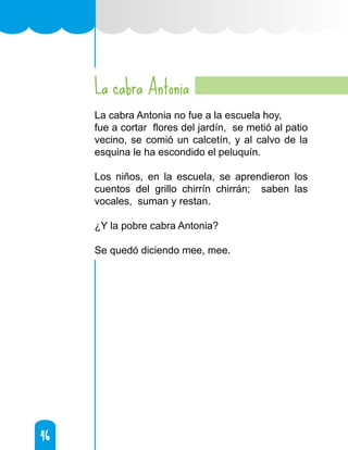 46
46
La cabra Antonia
La cabra Antonia no fue a la escuela hoy,
fue a cortar flores del jardín, se metió al patio
vecino, se comió un calcetín, y al calvo de la
esquina le ha escondido el peluquín.
Los niños, en la escuela, se aprendieron los
cuentos del grillo chirrín chirrán; saben las
vocales, suman y restan.
¿Y la pobre cabra Antonia?
Se quedó diciendo mee, mee.
 