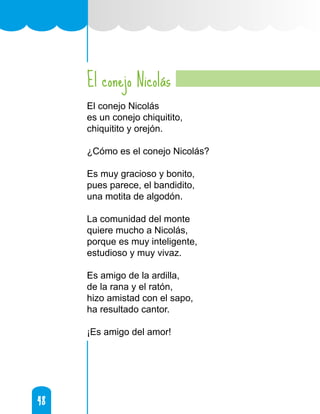 48
48
El conejo Nicolás
El conejo Nicolás
es un conejo chiquitito,
chiquitito y orejón.
¿Cómo es el conejo Nicolás?
Es muy gracioso y bonito,
pues parece, el bandidito,
una motita de algodón.
La comunidad del monte
quiere mucho a Nicolás,
porque es muy inteligente,
estudioso y muy vivaz.
Es amigo de la ardilla,
de la rana y el ratón,
hizo amistad con el sapo,
ha resultado cantor.
¡Es amigo del amor!
 