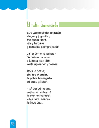 50
50
El ratón Gumersindo
Soy Gumersindo, un ratón
alegre y juguetón,
me gusta jugar,
reir y trabajar
y contento siempre estar.
¿Y tú cómo te llamas?
Te quiero conocer
y junto a este libro,
verte aprender y crecer.
Rota la patita,
sin poder andar,
la pobre hormiguita
se puso a llorar.
– ¡A ver cómo voy,
cojita que estoy…!
la oyó un caracol:
– No llore, señora,
la llevo yo…
 