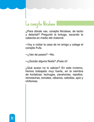 52
52
La conejita Nicolasa
¿Para dónde vas, conejita Nicolasa, de lacito
y delantal? Preguntó la tortuga, sacando la
cabecita en medio del matorral.
─Voy a visitar la casa de mi amigo y colega el
conejito Fufa.
─¿Van de paseo? ─No.
─¿Quizás alguna fiesta? ¡Pues sí!
¿Qué acaso no lo sabían? En este invierno,
hemos trabajado muy fuerte, en la siembra
de hortalizas: lechugas, zanahorias, repollos,
remolachas, tomates, rábanos, cebollas, apio y
chiltomas.
 