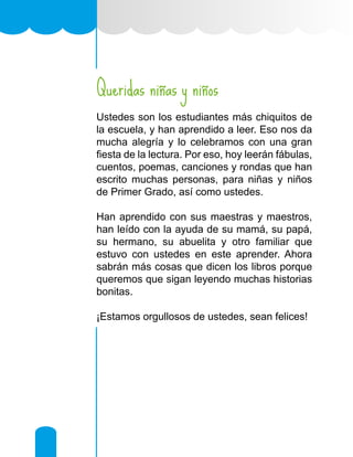 Queridas niñas y niños
Ustedes son los estudiantes más chiquitos de
la escuela, y han aprendido a leer. Eso nos da
mucha alegría y lo celebramos con una gran
fiesta de la lectura. Por eso, hoy leerán fábulas,
cuentos, poemas, canciones y rondas que han
escrito muchas personas, para niñas y niños
de Primer Grado, así como ustedes.
Han aprendido con sus maestras y maestros,
han leído con la ayuda de su mamá, su papá,
su hermano, su abuelita y otro familiar que
estuvo con ustedes en este aprender. Ahora
sabrán más cosas que dicen los libros porque
queremos que sigan leyendo muchas historias
bonitas.
¡Estamos orgullosos de ustedes, sean felices!
 