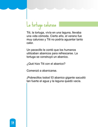 54
54
La tortuga calurosa
Titi, la tortuga, vivía en una laguna, llevaba
una vida cómoda. Cierto año, el verano fue
muy caluroso y Titi no podría aguantar tanto
calor.
Un pececillo le contó que los humanos
utilizaban abanicos para refrescarse. La
tortuga se construyó un abanico.
¿Qué hizo Titi con el abanico?
Comenzó a abanicarse.
¡Pobrecillos todos! El abanico gigante sacudió
tan fuerte el agua y la laguna quedó vacía.
 