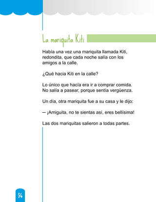 56
56
La mariquita Kiti
Había una vez una mariquita llamada Kiti,
redondita, que cada noche salía con los
amigos a la calle.
¿Qué hacia Kiti en la calle?
Lo único que hacía era ir a comprar comida.
No salía a pasear, porque sentía vergüenza.
Un día, otra mariquita fue a su casa y le dijo:
─ ¡Amiguita, no te sientas así, eres bellísima!
Las dos mariquitas salieron a todas partes.
 