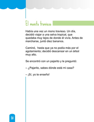 58
58
El monito travieso
Había una vez un mono travieso. Un día,
decidió viajar a una selva tropical, que
quedaba muy lejos de donde él vivía. Antes de
marcharse, juntó diez bananos.
Caminó, hasta que ya no podía más por el
agotamiento; decidió descansar en un árbol
muy alto.
Se encontró con un pajarito y le preguntó:
– ¿Pajarito, sabes dónde está mi casa?
– ¡Sí, yo te enseño!
 