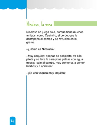 60
60
Nicolasa, la vaca
Nicolasa no juega sola, porque tiene muchos
amigos, como Casimiro, el cerdo, que la
acompaña al campo y se revuelca en la
grama.
–¿Cómo es Nicolasa?
–Muy coqueta: apenas se despierta, va a la
pileta y se lava la cara y las patitas con agua
fresca; sale al campo, muy contenta, a comer
hierbas y a corretear.
–¡Es una vaquita muy inquieta!
 