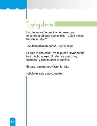 62
62
El gato y el ratón
Un día, un ratón que iba de paseo, se
encontró a un gato que le dijo: – ¿Qué andas
haciendo ratón?
–Ando buscando queso –dijo el ratón.
El gato le contestó: –Yo te puedo llevar donde
hay mucho queso. El ratón se puso muy
contento, y continuaron el camino.
El gato, que era muy listo, le dijo:
–¡Solo te traje para comerte!
 