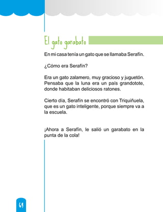 64
64
El gato garabato
En mi casa tenía un gato que se llamaba Serafín.
¿Cómo era Serafín?
Era un gato zalamero, muy gracioso y juguetón.
Pensaba que la luna era un país grandotote,
donde habitaban deliciosos ratones.
Cierto día, Serafín se encontró con Triquiñuela,
que es un gato inteligente, porque siempre va a
la escuela.
¡Ahora a Serafín, le salió un garabato en la
punta de la cola!
 