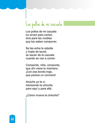 68
68
Los pollos de mi cazuela
Los pollos de mi cazuela
no sirven para comer,
sino para las viuditas
que los saben componer.
Se les echa la cebolla
y hojita de laurel,
se sacan de la cazuela
cuando se van a comer.
Componte, niña, componte,
que ahí viene tu marinero,
¡Con ese bonito traje,
que parece un cocinero!
Anoche yo te vi,
meneando la cinturita
para aquí y para allá.
¿Cómo mueve la cinturita?
 