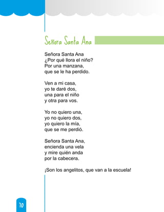 70
70
Señora Santa Ana
Señora Santa Ana
¿Por qué llora el niño?
Por una manzana,
que se le ha perdido.
Ven a mi casa,
yo te daré dos,
una para el niño
y otra para vos.
Yo no quiero una,
yo no quiero dos,
yo quiero la mía,
que se me perdió.
Señora Santa Ana,
encienda una vela
y mire quién anda
por la cabecera.
¡Son los angelitos, que van a la escuela!
 